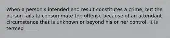 When a person's intended end result constitutes a crime, but the person fails to consummate the offense because of an attendant circumstance that is unknown or beyond his or her control, it is termed _____.