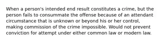 When a person's intended end result constitutes a crime, but the person fails to consummate the offense because of an attendant circumstance that is unknown or beyond his or her control, making commission of the crime impossible. Would not prevent conviction for attempt under either common law or modern law.