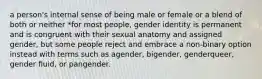 a person's internal sense of being male or female or a blend of both or neither *for most people, gender identity is permanent and is congruent with their sexual anatomy and assigned gender, but some people reject and embrace a non-binary option instead with terms such as agender, bigender, genderqueer, gender fluid, or pangender.