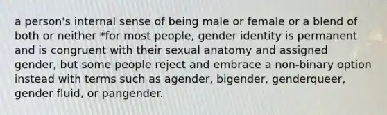 a person's internal sense of being male or female or a blend of both or neither *for most people, gender identity is permanent and is congruent with their sexual anatomy and assigned gender, but some people reject and embrace a non-binary option instead with terms such as agender, bigender, genderqueer, gender fluid, or pangender.