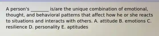 A​ person's ________​ is/are the unique combination of​ emotional, thought, and behavioral patterns that affect how he or she reacts to situations and interacts with others. A. attitude B. emotions C. resilience D. personality E. aptitudes