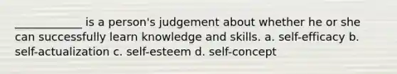 ____________ is a person's judgement about whether he or she can successfully learn knowledge and skills. a. self-efficacy b. self-actualization c. self-esteem d. self-concept