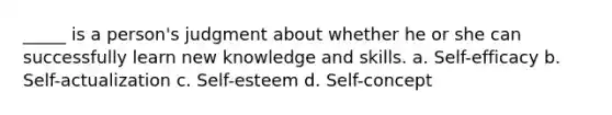 _____ is a person's judgment about whether he or she can successfully learn new knowledge and skills. a. Self-efficacy b. Self-actualization c. Self-esteem d. Self-concept