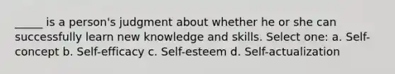 _____ is a person's judgment about whether he or she can successfully learn new knowledge and skills. Select one: a. Self-concept b. Self-efficacy c. Self-esteem d. Self-actualization