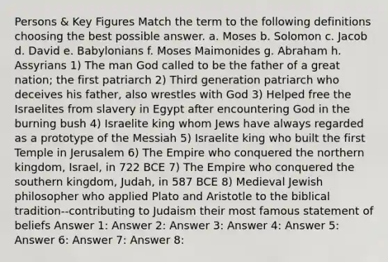 Persons & Key Figures Match the term to the following definitions choosing the best possible answer. a. Moses b. Solomon c. Jacob d. David e. Babylonians f. Moses Maimonides g. Abraham h. Assyrians 1) The man God called to be the father of a great nation; the first patriarch 2) Third generation patriarch who deceives his father, also wrestles with God 3) Helped free the Israelites from slavery in Egypt after encountering God in the burning bush 4) Israelite king whom Jews have always regarded as a prototype of the Messiah 5) Israelite king who built the first Temple in Jerusalem 6) The Empire who conquered the northern kingdom, Israel, in 722 BCE 7) The Empire who conquered the southern kingdom, Judah, in 587 BCE 8) Medieval Jewish philosopher who applied Plato and Aristotle to the biblical tradition--contributing to Judaism their most famous statement of beliefs Answer 1: Answer 2: Answer 3: Answer 4: Answer 5: Answer 6: Answer 7: Answer 8: