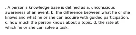 . A person's knowledge base is defined as a. unconscious awareness of an event. b. the difference between what he or she knows and what he or she can acquire with guided participation. c. how much the person knows about a topic. d. the rate at which he or she can solve a task.