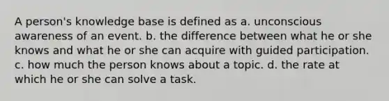 A person's knowledge base is defined as a. unconscious awareness of an event. b. the difference between what he or she knows and what he or she can acquire with guided participation. c. how much the person knows about a topic. d. the rate at which he or she can solve a task.