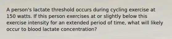 A person's lactate threshold occurs during cycling exercise at 150 watts. If this person exercises at or slightly below this exercise intensity for an extended period of time, what will likely occur to blood lactate concentration?