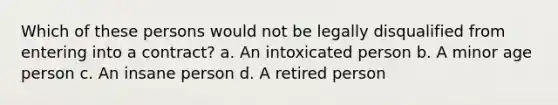 Which of these persons would not be legally disqualified from entering into a contract? a. An intoxicated person b. A minor age person c. An insane person d. A retired person