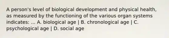 A person's level of biological development and physical health, as measured by the functioning of the various organ systems indicates: ... A. biological age | B. chronological age | C. psychological age | D. social age