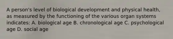 A person's level of biological development and physical health, as measured by the functioning of the various organ systems indicates: A. biological age B. chronological age C. psychological age D. social age