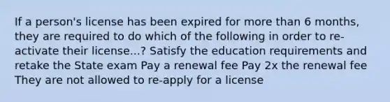 If a person's license has been expired for more than 6 months, they are required to do which of the following in order to re-activate their license...? Satisfy the education requirements and retake the State exam Pay a renewal fee Pay 2x the renewal fee They are not allowed to re-apply for a license