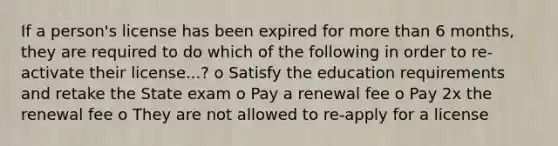 If a person's license has been expired for more than 6 months, they are required to do which of the following in order to re-activate their license...? o Satisfy the education requirements and retake the State exam o Pay a renewal fee o Pay 2x the renewal fee o They are not allowed to re-apply for a license