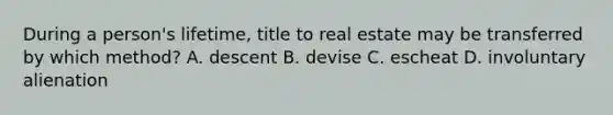 During a person's lifetime, title to real estate may be transferred by which method? A. descent B. devise C. escheat D. involuntary alienation