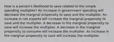 How is a person's likelihood to save related to the simple spending multiplier? An increase in government spending will decrease the marginal propensity to save and the multiplier. An increase in net exports will increase the marginal propensity to save and the multiplier. A decrease in the marginal propensity to save will increase the multiplier. A decrease in the marginal propensity to consume will increase the multiplier. An increase in the marginal propensity to save will increase the multiplier.