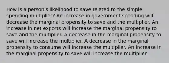 How is a person's likelihood to save related to the simple spending multiplier? An increase in government spending will decrease the marginal propensity to save and the multiplier. An increase in net exports will increase the marginal propensity to save and the multiplier. A decrease in the marginal propensity to save will increase the multiplier. A decrease in the marginal propensity to consume will increase the multiplier. An increase in the marginal propensity to save will increase the multiplier.