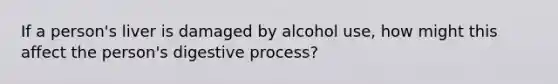 If a person's liver is damaged by alcohol use, how might this affect the person's digestive process?