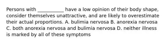 Persons with ___________ have a low opinion of their body shape, consider themselves unattractive, and are likely to overestimate their actual proportions. A. bulimia nervosa B. anorexia nervosa C. both anorexia nervosa and bulimia nervosa D. neither illness is marked by all of these symptoms