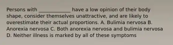 Persons with _____________ have a low opinion of their body shape, consider themselves unattractive, and are likely to overestimate their actual proportions. A. Bulimia nervosa B. Anorexia nervosa C. Both anorexia nervosa and bulimia nervosa D. Neither illness is marked by all of these symptoms