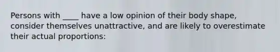 Persons with ____ have a low opinion of their body shape, consider themselves unattractive, and are likely to overestimate their actual proportions: