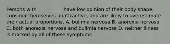 Persons with __________ have low opinion of their body shape, consider themselves unattractive, and are likely to overestimate their actual proportions. A. bulimia nervosa B. anorexia nervosa C. both anorexia nervosa and bulimia nervosa D. neither illness is marked by all of these symptoms