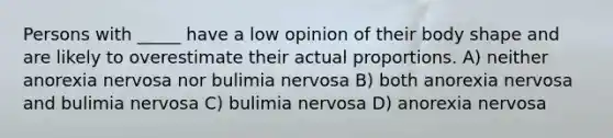 Persons with _____ have a low opinion of their body shape and are likely to overestimate their actual proportions. A) neither anorexia nervosa nor bulimia nervosa B) both anorexia nervosa and bulimia nervosa C) bulimia nervosa D) anorexia nervosa