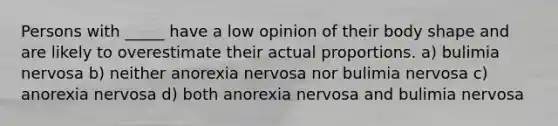 Persons with _____ have a low opinion of their body shape and are likely to overestimate their actual proportions. a) bulimia nervosa b) neither anorexia nervosa nor bulimia nervosa c) anorexia nervosa d) both anorexia nervosa and bulimia nervosa