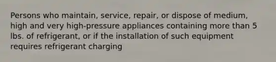 Persons who maintain, service, repair, or dispose of medium, high and very high-pressure appliances containing more than 5 lbs. of refrigerant, or if the installation of such equipment requires refrigerant charging