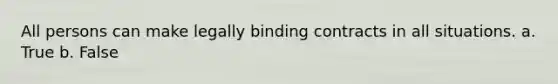 All persons can make legally binding contracts in all situations. a. True b. False