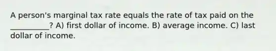 A person's marginal tax rate equals the rate of tax paid on the __________? A) first dollar of income. B) average income. C) last dollar of income.