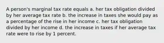 A person's marginal tax rate equals a. her tax obligation divided by her average tax rate b. the increase in taxes she would pay as a percentage of the rise in her income c. her tax obligation divided by her income d. the increase in taxes if her average tax rate were to rise by 1 percent.