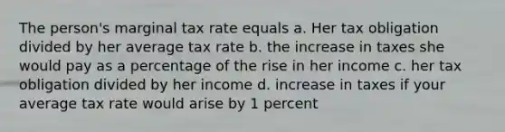 The person's marginal tax rate equals a. Her tax obligation divided by her average tax rate b. the increase in taxes she would pay as a percentage of the rise in her income c. her tax obligation divided by her income d. increase in taxes if your average tax rate would arise by 1 percent