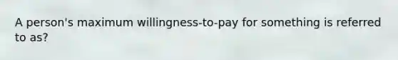 A person's maximum willingness-to-pay for something is referred to as?