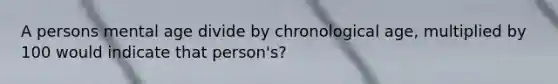 A persons mental age divide by chronological age, multiplied by 100 would indicate that person's?