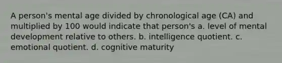 A person's mental age divided by chronological age (CA) and multiplied by 100 would indicate that person's a. level of mental development relative to others. b. intelligence quotient. c. emotional quotient. d. cognitive maturity