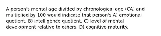 A person's mental age divided by chronological age (CA) and multiplied by 100 would indicate that person's A) emotional quotient. B) intelligence quotient. C) level of mental development relative to others. D) cognitive maturity.