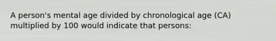 A person's mental age divided by chronological age (CA) multiplied by 100 would indicate that persons: