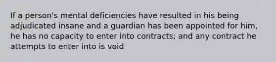 If a person's mental deficiencies have resulted in his being adjudicated insane and a guardian has been appointed for him, he has no capacity to enter into contracts; and any contract he attempts to enter into is void