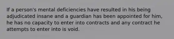 If a person's mental deficiencies have resulted in his being adjudicated insane and a guardian has been appointed for him, he has no capacity to enter into contracts and any contract he attempts to enter into is void.