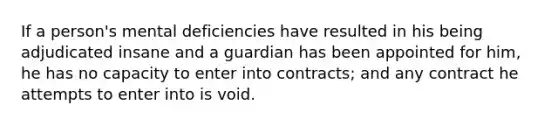 If a person's mental deficiencies have resulted in his being adjudicated insane and a guardian has been appointed for him, he has no capacity to enter into contracts; and any contract he attempts to enter into is void.