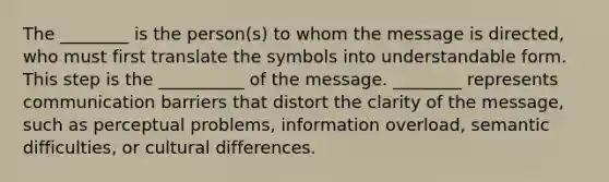 The ________ is the person(s) to whom the message is directed, who must first translate the symbols into understandable form. This step is the __________ of the message. ________ represents communication barriers that distort the clarity of the message, such as perceptual problems, information overload, semantic difficulties, or cultural differences.