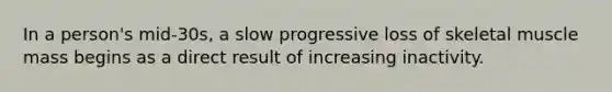 In a person's mid-30s, a slow progressive loss of skeletal muscle mass begins as a direct result of increasing inactivity.