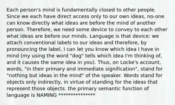 Each person's mind is fundamentally closed to other people. Since we each have direct access only to our own ideas, no-one can know directly what ideas are before the mind of another person. Therefore, we need some device to convey to each other what ideas are before our minds. Language is that device: we attach conventional labels to our ideas and therefore, by pronouncing the label, I can let you know which idea I have in mind (my using the word "dog" tells which idea I'm thinking of, and it causes the same idea in you). Thus, on Locke's account, words, "in their primary and immediate signification", stand for "nothing but ideas in the mind" of the speaker. Words stand for objects only indirectly, in virtue of standing for the ideas that represent those objects. the primary semantic function of language is NAMING ***************