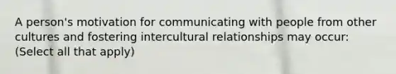 A person's motivation for communicating with people from other cultures and fostering intercultural relationships may occur: (Select all that apply)