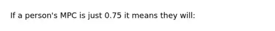 If a person's MPC is just 0.75 it means they will: