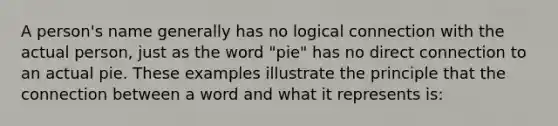 A person's name generally has no logical connection with the actual person, just as the word "pie" has no direct connection to an actual pie. These examples illustrate the principle that the connection between a word and what it represents is: