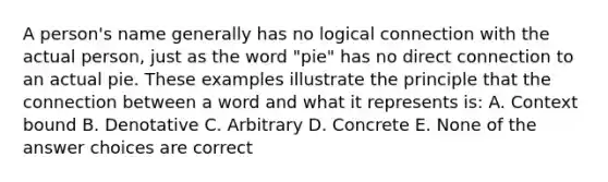 A person's name generally has no logical connection with the actual person, just as the word "pie" has no direct connection to an actual pie. These examples illustrate the principle that the connection between a word and what it represents is: A. Context bound B. Denotative C. Arbitrary D. Concrete E. None of the answer choices are correct