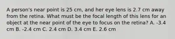 A person's near point is 25 cm, and her eye lens is 2.7 cm away from the retina. What must be the focal length of this lens for an object at the near point of the eye to focus on the retina? A. -3.4 cm B. -2.4 cm C. 2.4 cm D. 3.4 cm E. 2.6 cm