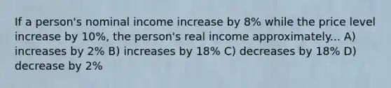 If a person's nominal income increase by 8% while the price level increase by 10%, the person's real income approximately... A) increases by 2% B) increases by 18% C) decreases by 18% D) decrease by 2%