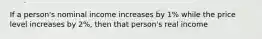 If a person's nominal income increases by 1% while the price level increases by 2%, then that person's real income